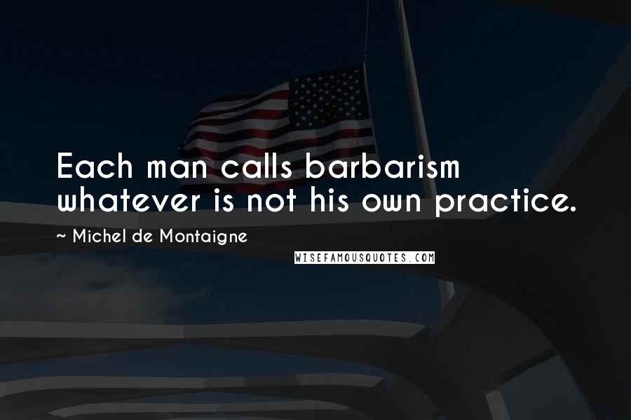 Michel De Montaigne Quotes: Each man calls barbarism whatever is not his own practice.