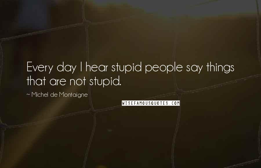 Michel De Montaigne Quotes: Every day I hear stupid people say things that are not stupid.
