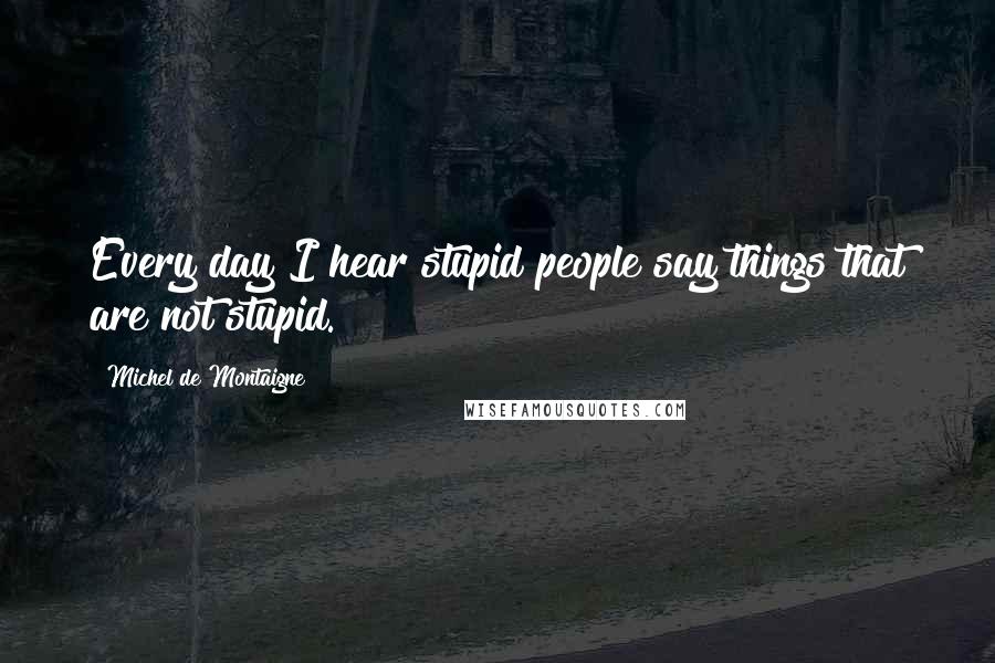Michel De Montaigne Quotes: Every day I hear stupid people say things that are not stupid.