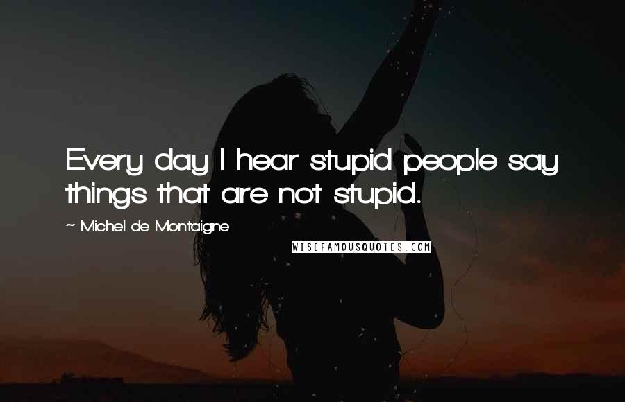Michel De Montaigne Quotes: Every day I hear stupid people say things that are not stupid.