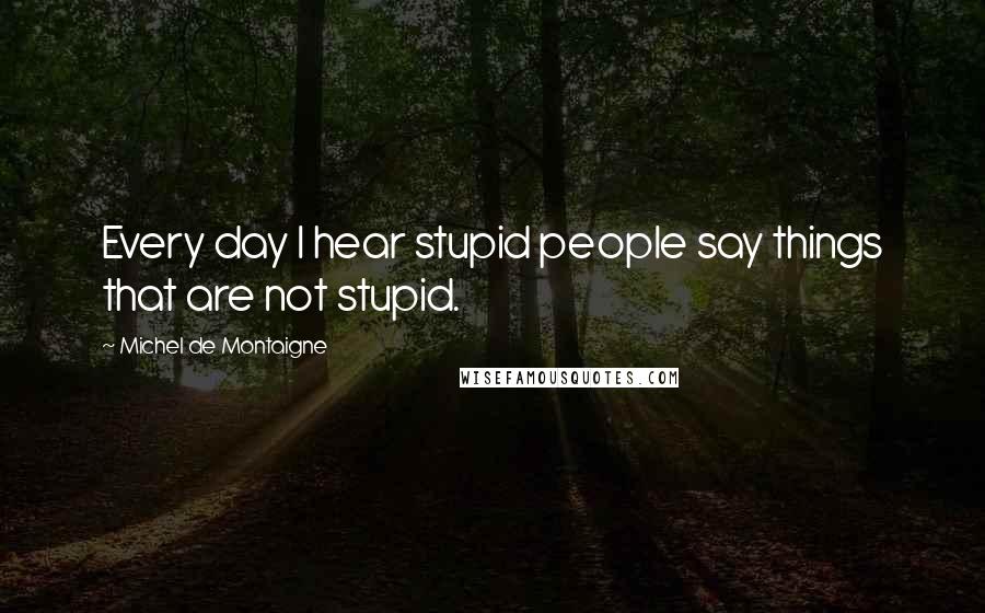 Michel De Montaigne Quotes: Every day I hear stupid people say things that are not stupid.