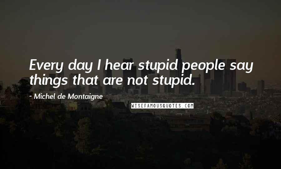 Michel De Montaigne Quotes: Every day I hear stupid people say things that are not stupid.