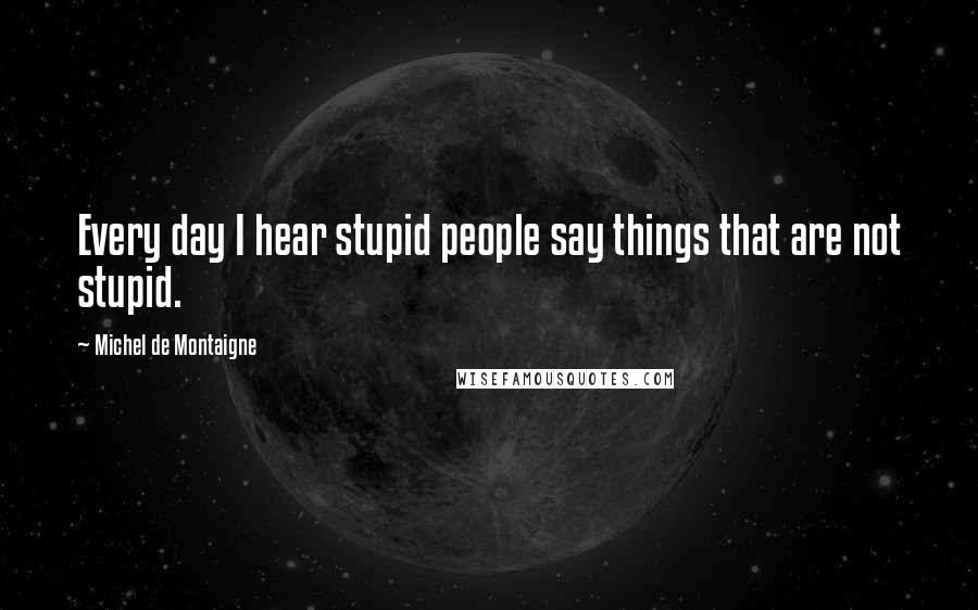 Michel De Montaigne Quotes: Every day I hear stupid people say things that are not stupid.