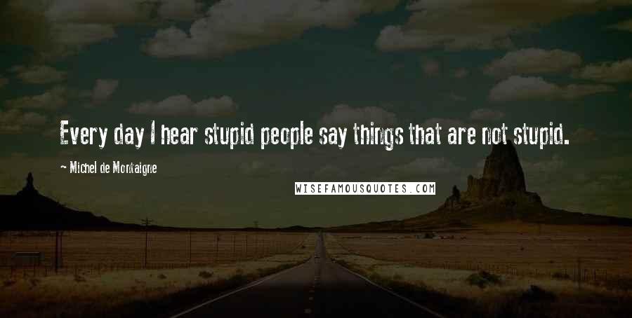 Michel De Montaigne Quotes: Every day I hear stupid people say things that are not stupid.