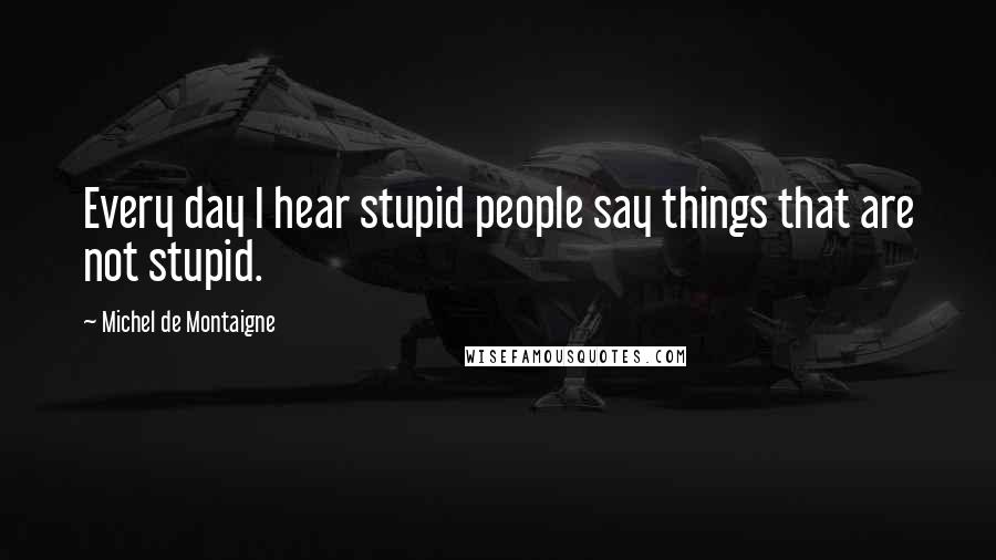 Michel De Montaigne Quotes: Every day I hear stupid people say things that are not stupid.