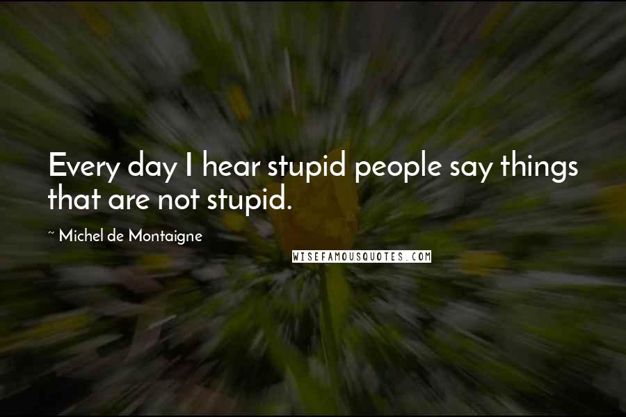 Michel De Montaigne Quotes: Every day I hear stupid people say things that are not stupid.