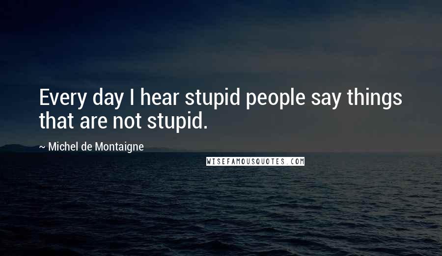 Michel De Montaigne Quotes: Every day I hear stupid people say things that are not stupid.