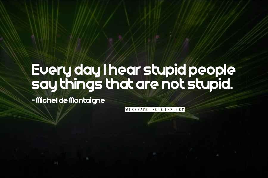Michel De Montaigne Quotes: Every day I hear stupid people say things that are not stupid.