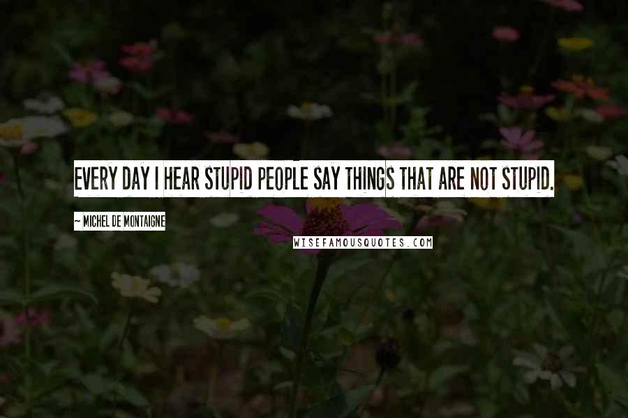Michel De Montaigne Quotes: Every day I hear stupid people say things that are not stupid.