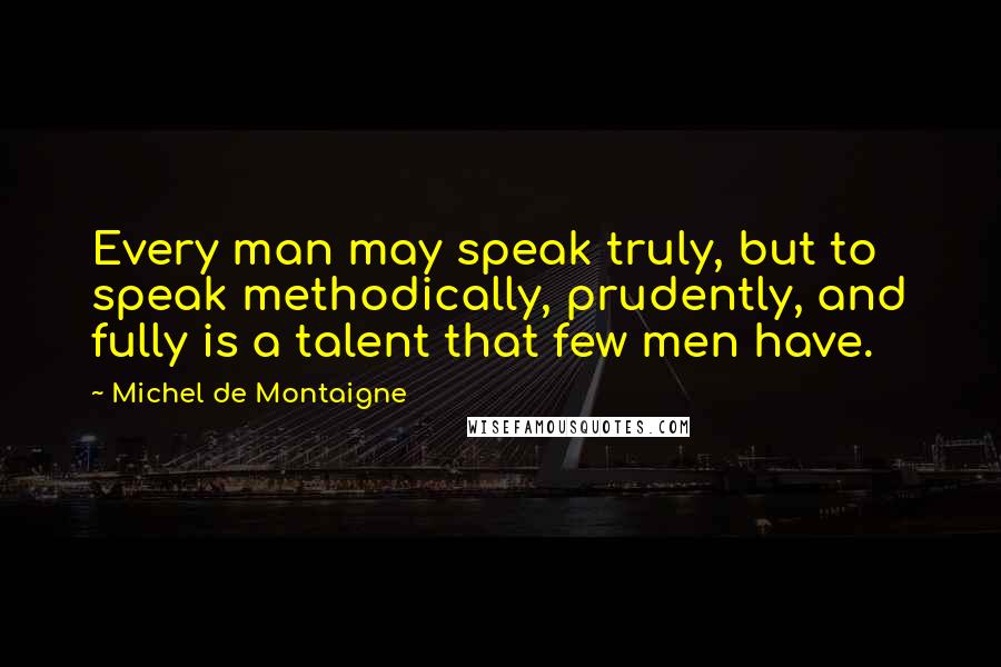 Michel De Montaigne Quotes: Every man may speak truly, but to speak methodically, prudently, and fully is a talent that few men have.