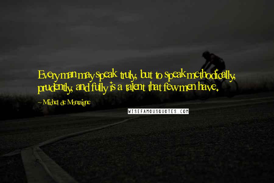 Michel De Montaigne Quotes: Every man may speak truly, but to speak methodically, prudently, and fully is a talent that few men have.
