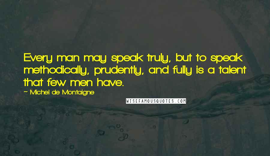Michel De Montaigne Quotes: Every man may speak truly, but to speak methodically, prudently, and fully is a talent that few men have.