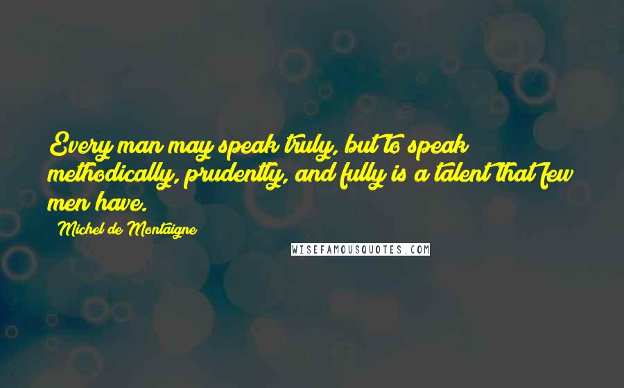 Michel De Montaigne Quotes: Every man may speak truly, but to speak methodically, prudently, and fully is a talent that few men have.