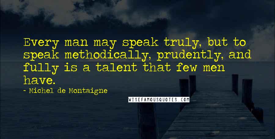 Michel De Montaigne Quotes: Every man may speak truly, but to speak methodically, prudently, and fully is a talent that few men have.