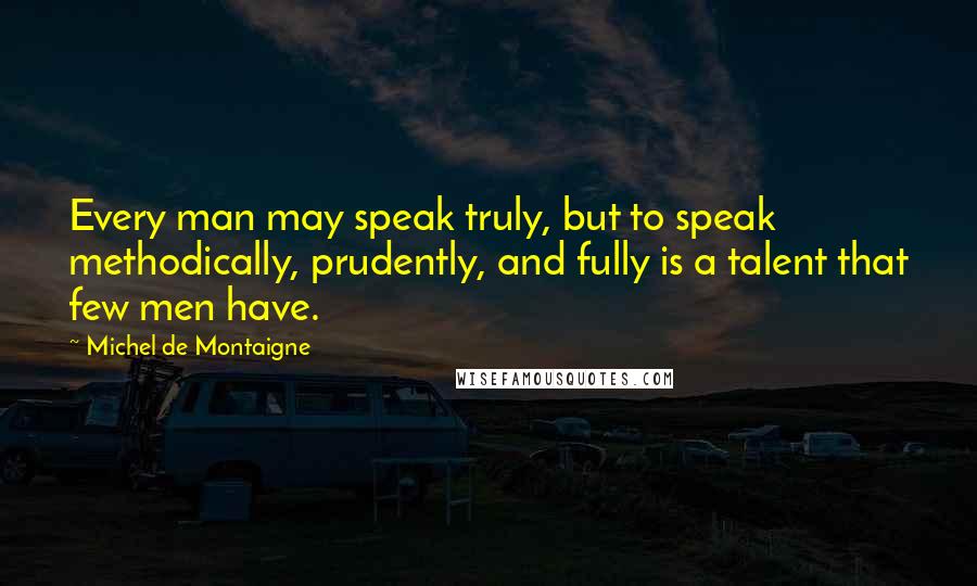 Michel De Montaigne Quotes: Every man may speak truly, but to speak methodically, prudently, and fully is a talent that few men have.