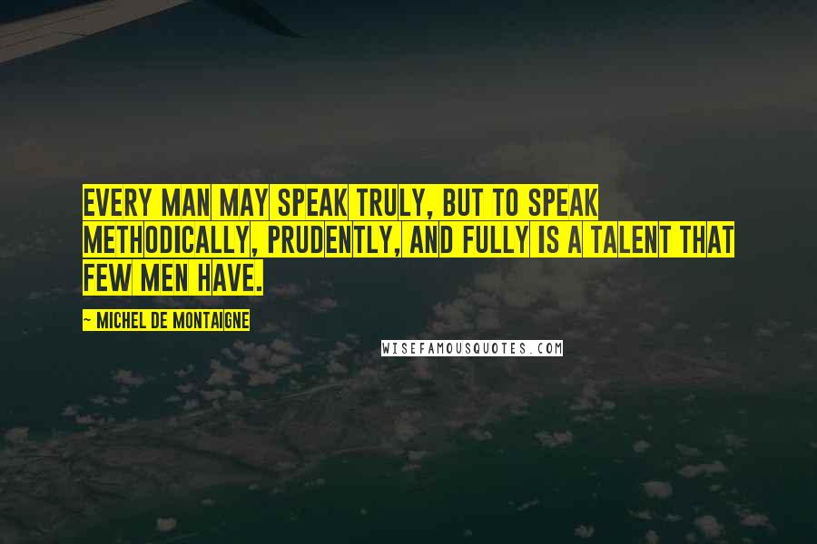 Michel De Montaigne Quotes: Every man may speak truly, but to speak methodically, prudently, and fully is a talent that few men have.