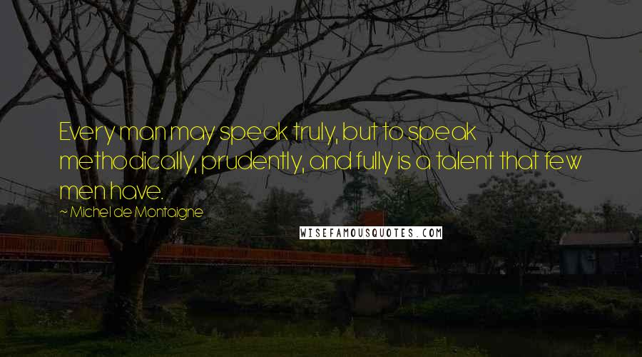 Michel De Montaigne Quotes: Every man may speak truly, but to speak methodically, prudently, and fully is a talent that few men have.
