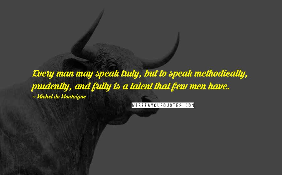 Michel De Montaigne Quotes: Every man may speak truly, but to speak methodically, prudently, and fully is a talent that few men have.