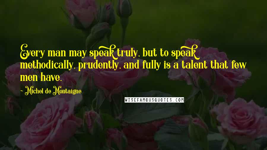 Michel De Montaigne Quotes: Every man may speak truly, but to speak methodically, prudently, and fully is a talent that few men have.