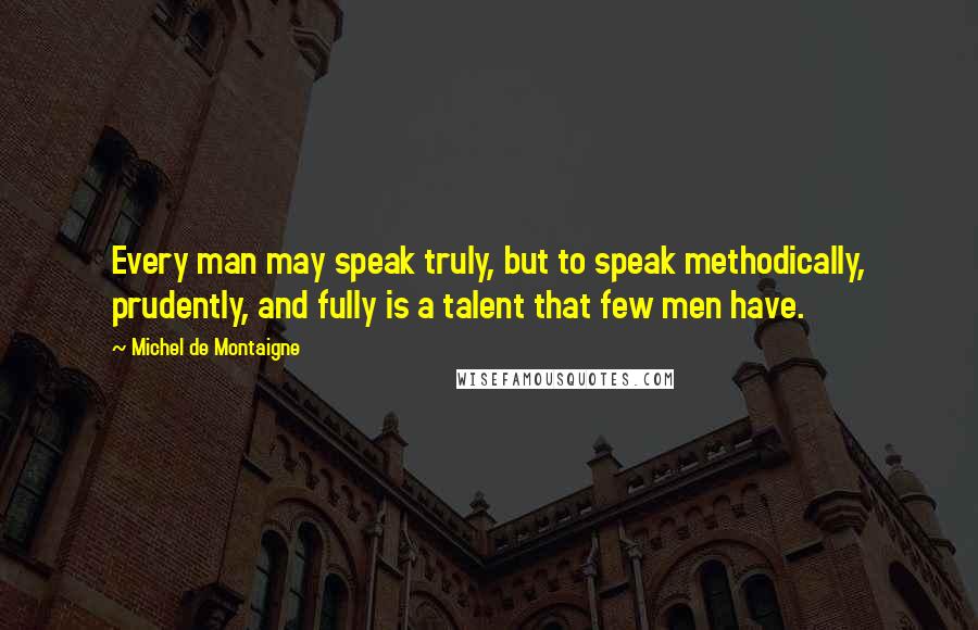 Michel De Montaigne Quotes: Every man may speak truly, but to speak methodically, prudently, and fully is a talent that few men have.