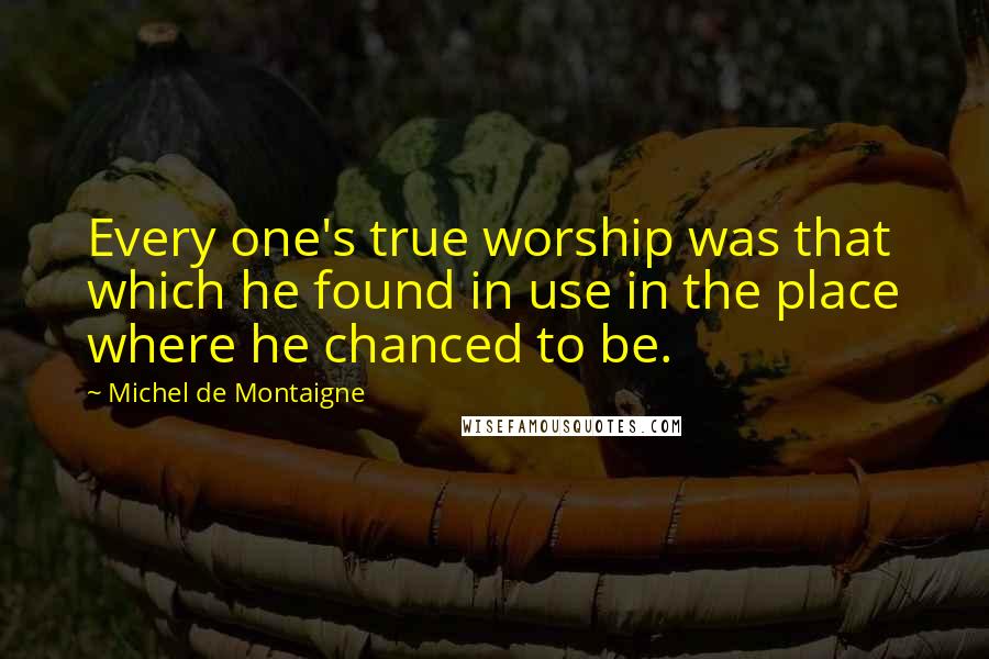 Michel De Montaigne Quotes: Every one's true worship was that which he found in use in the place where he chanced to be.