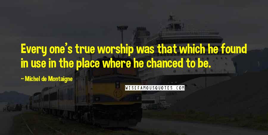 Michel De Montaigne Quotes: Every one's true worship was that which he found in use in the place where he chanced to be.