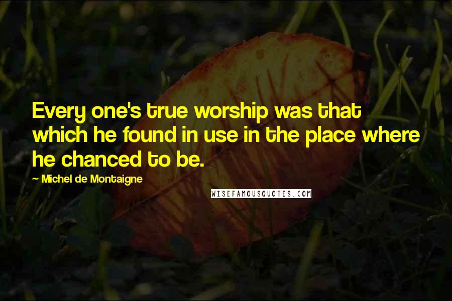 Michel De Montaigne Quotes: Every one's true worship was that which he found in use in the place where he chanced to be.