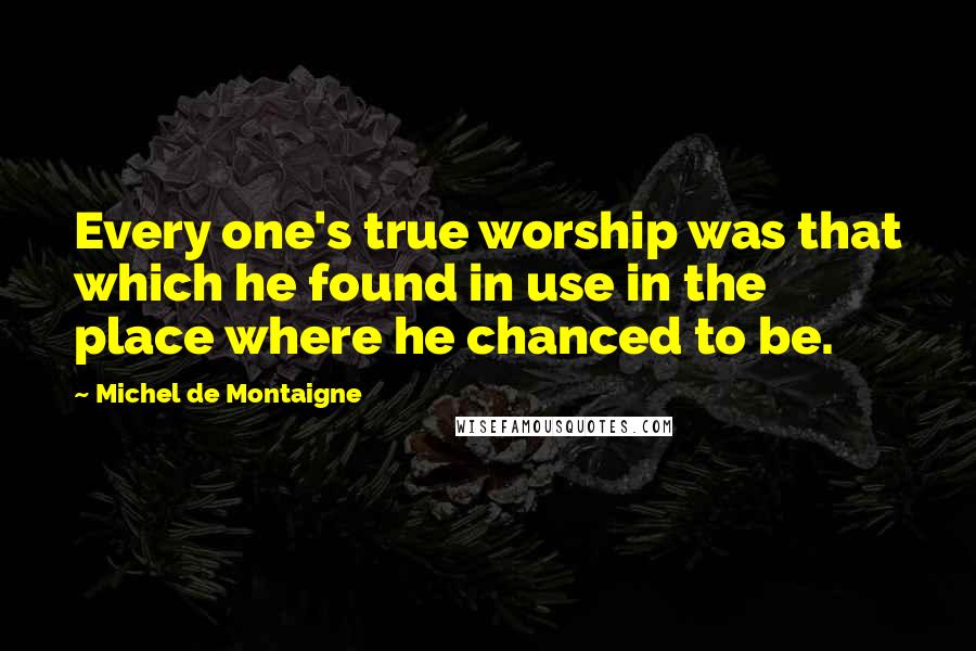 Michel De Montaigne Quotes: Every one's true worship was that which he found in use in the place where he chanced to be.