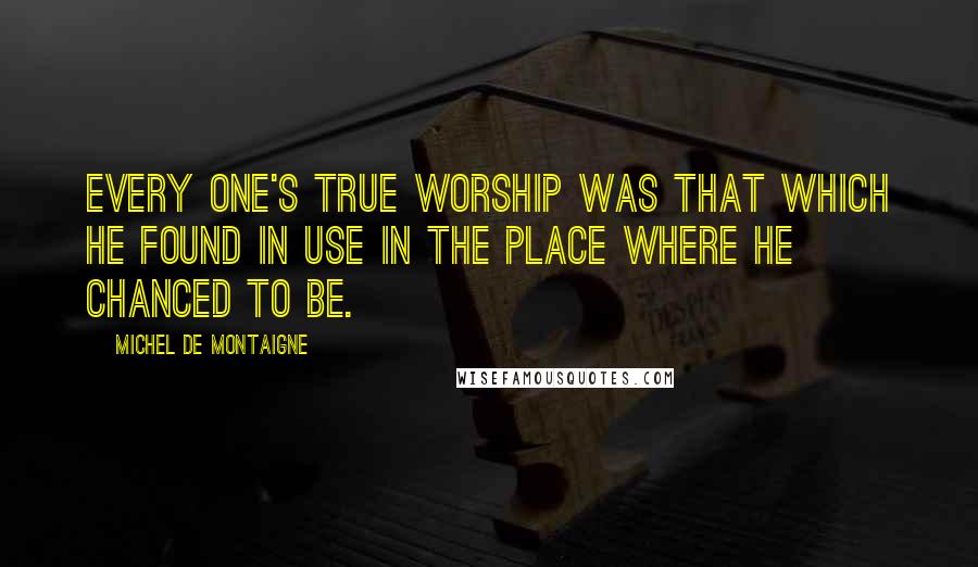 Michel De Montaigne Quotes: Every one's true worship was that which he found in use in the place where he chanced to be.