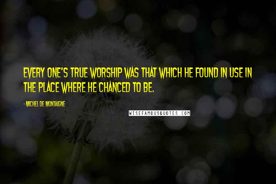 Michel De Montaigne Quotes: Every one's true worship was that which he found in use in the place where he chanced to be.