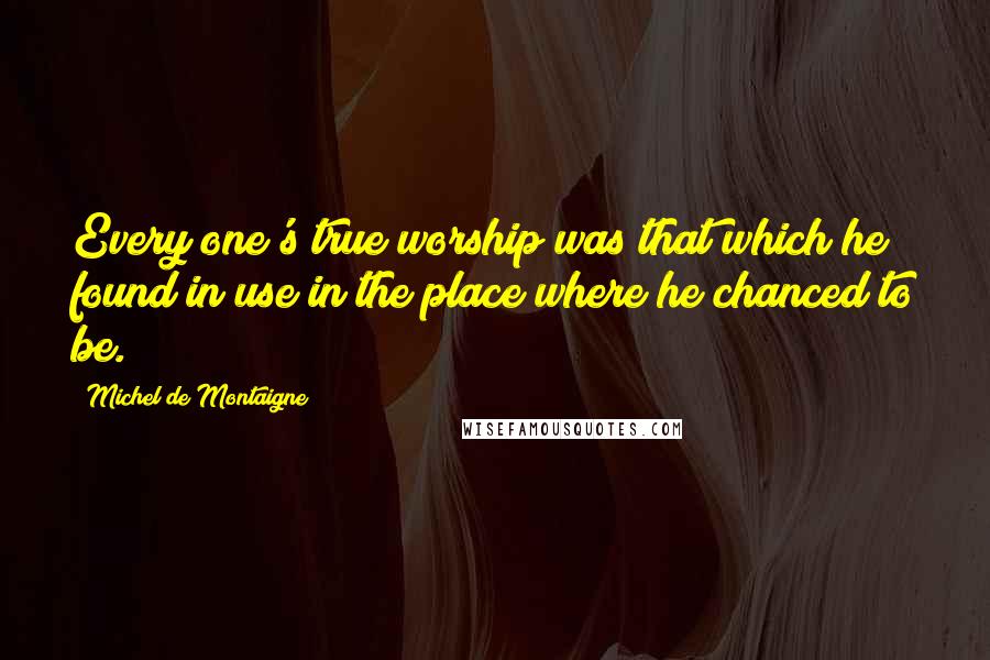 Michel De Montaigne Quotes: Every one's true worship was that which he found in use in the place where he chanced to be.