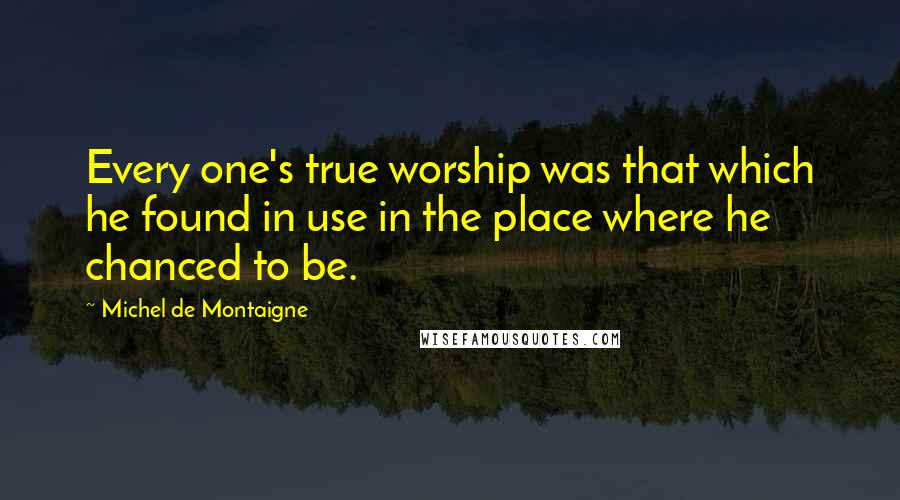 Michel De Montaigne Quotes: Every one's true worship was that which he found in use in the place where he chanced to be.