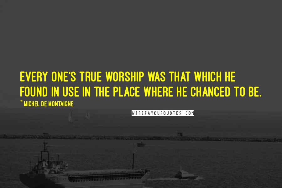 Michel De Montaigne Quotes: Every one's true worship was that which he found in use in the place where he chanced to be.