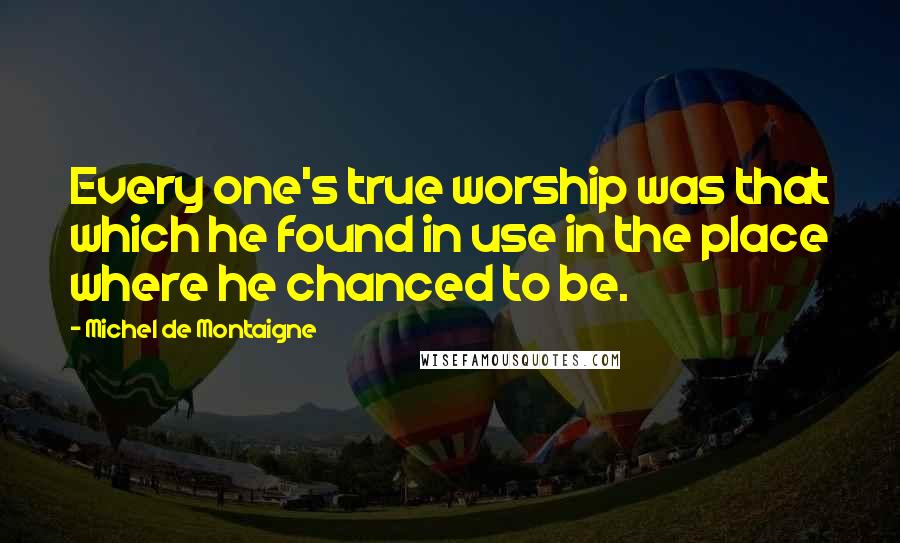 Michel De Montaigne Quotes: Every one's true worship was that which he found in use in the place where he chanced to be.