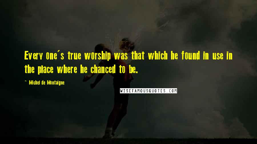 Michel De Montaigne Quotes: Every one's true worship was that which he found in use in the place where he chanced to be.