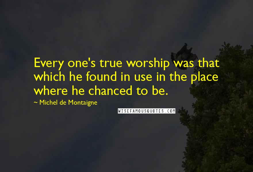 Michel De Montaigne Quotes: Every one's true worship was that which he found in use in the place where he chanced to be.