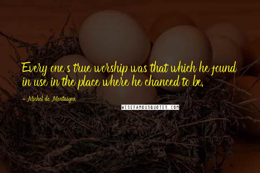 Michel De Montaigne Quotes: Every one's true worship was that which he found in use in the place where he chanced to be.