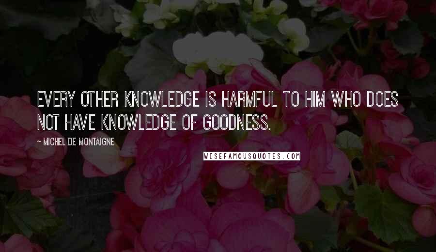 Michel De Montaigne Quotes: Every other knowledge is harmful to him who does not have knowledge of goodness.