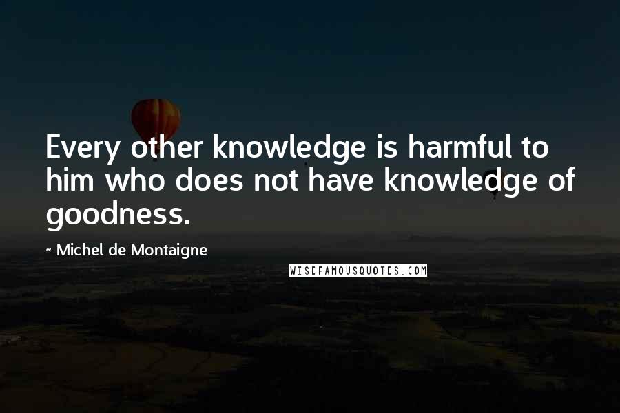 Michel De Montaigne Quotes: Every other knowledge is harmful to him who does not have knowledge of goodness.