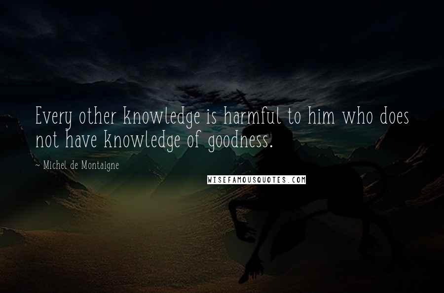 Michel De Montaigne Quotes: Every other knowledge is harmful to him who does not have knowledge of goodness.