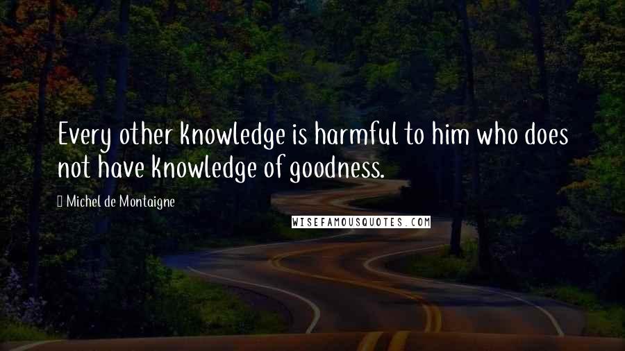 Michel De Montaigne Quotes: Every other knowledge is harmful to him who does not have knowledge of goodness.