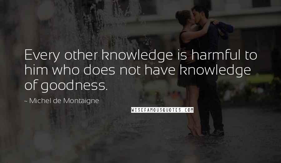 Michel De Montaigne Quotes: Every other knowledge is harmful to him who does not have knowledge of goodness.