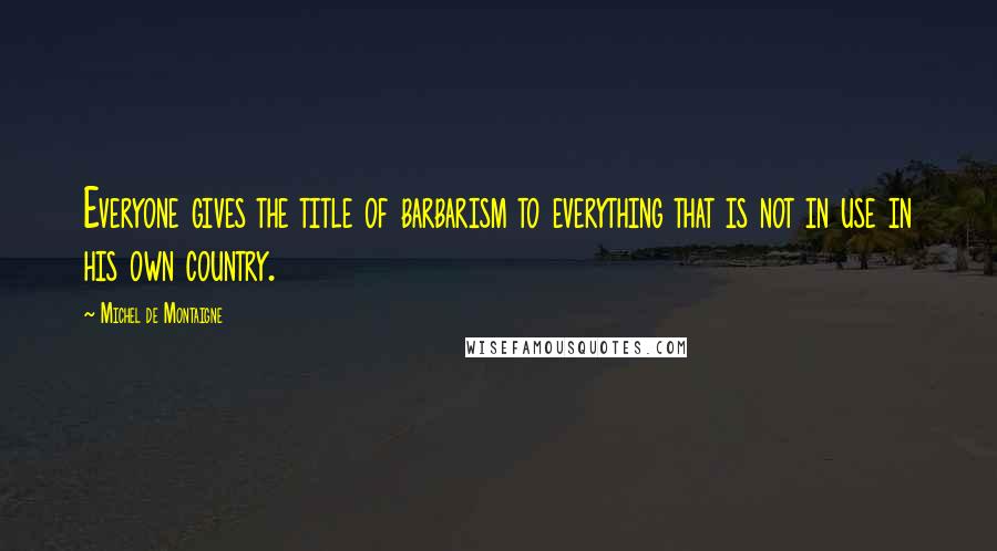 Michel De Montaigne Quotes: Everyone gives the title of barbarism to everything that is not in use in his own country.