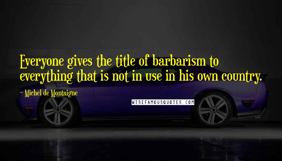 Michel De Montaigne Quotes: Everyone gives the title of barbarism to everything that is not in use in his own country.