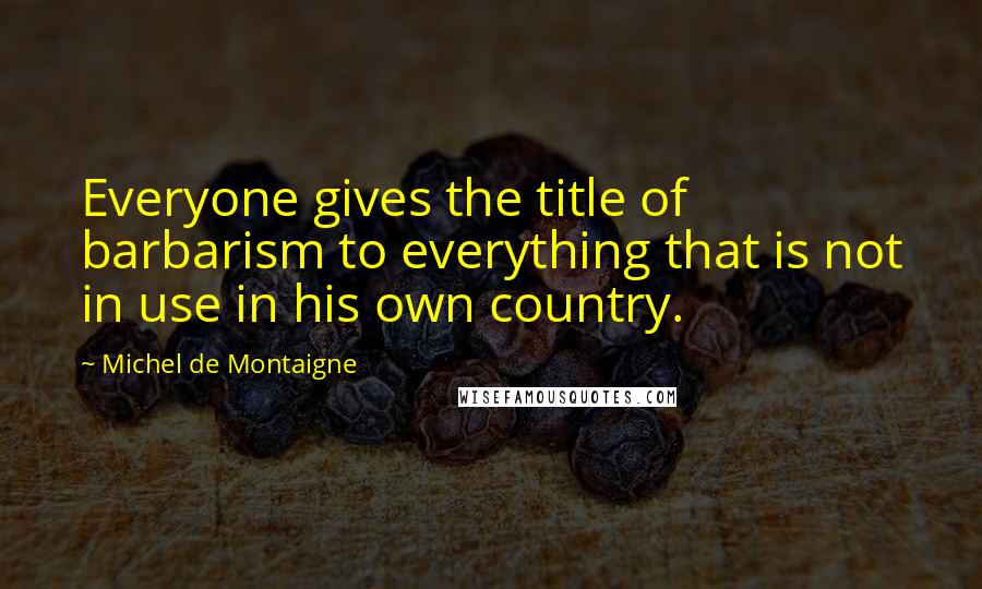 Michel De Montaigne Quotes: Everyone gives the title of barbarism to everything that is not in use in his own country.