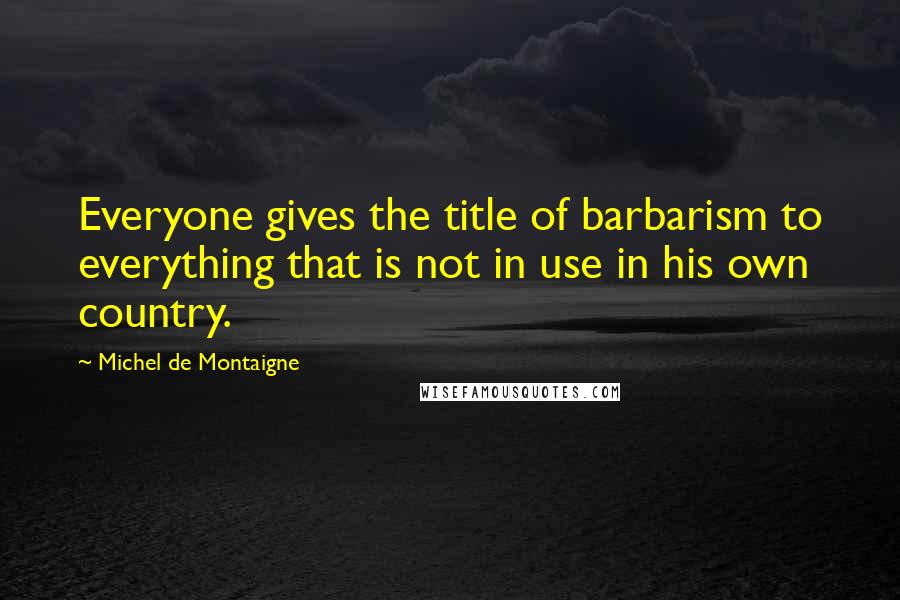 Michel De Montaigne Quotes: Everyone gives the title of barbarism to everything that is not in use in his own country.