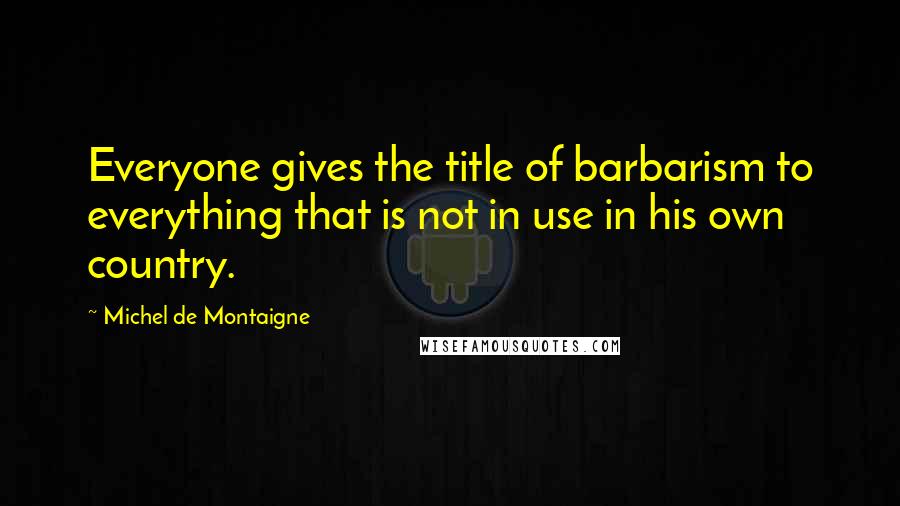 Michel De Montaigne Quotes: Everyone gives the title of barbarism to everything that is not in use in his own country.