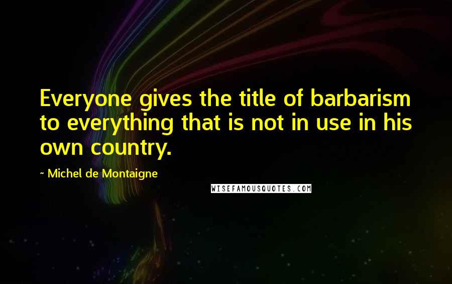 Michel De Montaigne Quotes: Everyone gives the title of barbarism to everything that is not in use in his own country.