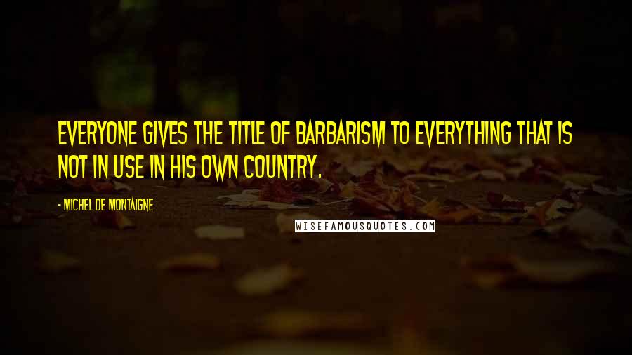 Michel De Montaigne Quotes: Everyone gives the title of barbarism to everything that is not in use in his own country.