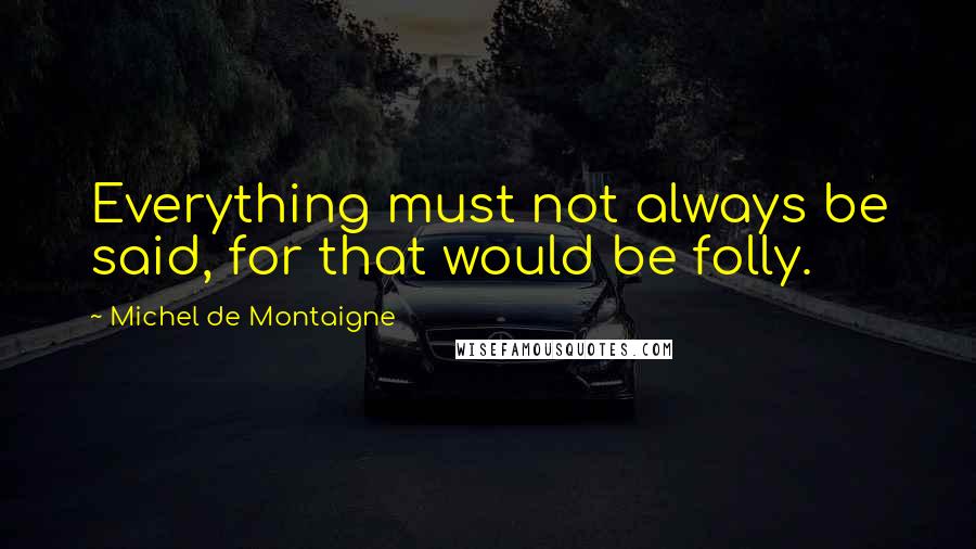 Michel De Montaigne Quotes: Everything must not always be said, for that would be folly.